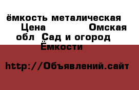 ёмкость металическая 7.8 › Цена ­ 17 000 - Омская обл. Сад и огород » Ёмкости   